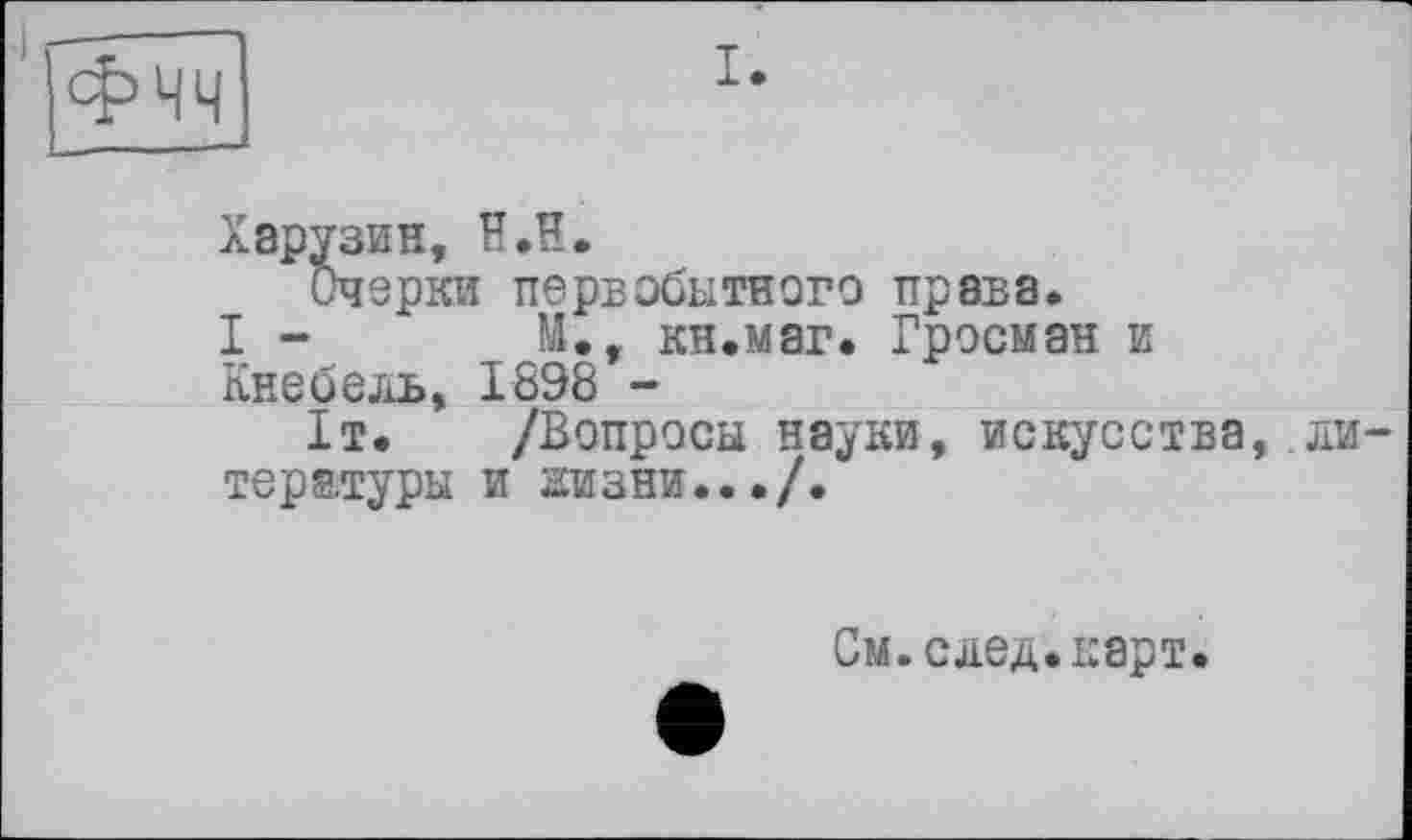 ﻿I.
Хэрузин, H.H.
Очерки первобытного права.
I -	М., кн.маг. Гросман и
Кнебель, 18Э8 -
1т. /Вопросы науки, искусства, литературы и низни.../.
См.след.карт.